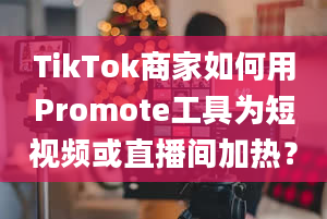 TikTok商家如何用Promote工具为短视频或直播间加热？