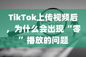 TikTok上传视频后，为什么会出现“零”播放的问题