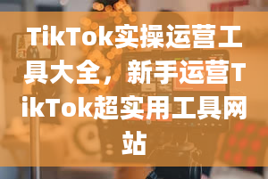 TikTok实操运营工具大全，新手运营TikTok超实用工具网站