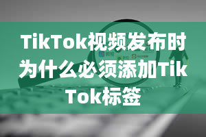 TikTok视频发布时为什么必须添加TikTok标签