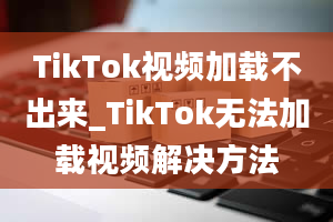 TikTok视频加载不出来_TikTok无法加载视频解决方法