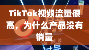 TikTok视频流量很高，为什么产品没有销量