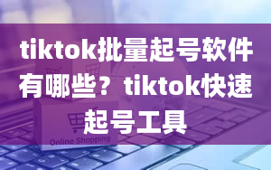 tiktok批量起号软件有哪些？tiktok快速起号工具