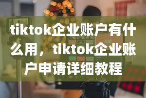 tiktok企业账户有什么用，tiktok企业账户申请详细教程