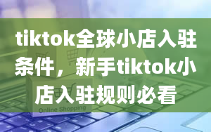 tiktok全球小店入驻条件，新手tiktok小店入驻规则必看