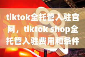 tiktok全托管入驻官网，tiktok shop全托管入驻费用和条件