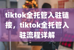 tiktok全托管入驻链接，tiktok全托管入驻流程详解