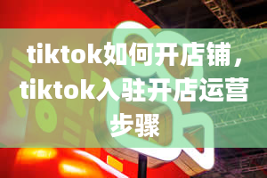 tiktok如何开店铺，tiktok入驻开店运营步骤