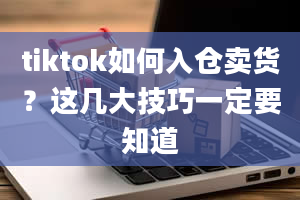 tiktok如何入仓卖货？这几大技巧一定要知道