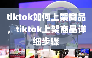 tiktok如何上架商品，tiktok上架商品详细步骤