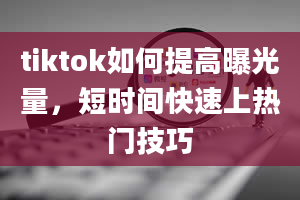 tiktok如何提高曝光量，短时间快速上热门技巧