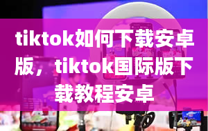 tiktok如何下载安卓版，tiktok国际版下载教程安卓