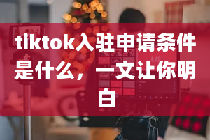 tiktok入驻申请条件是什么，一文让你明白