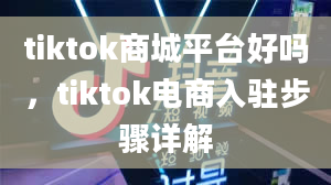 tiktok商城平台好吗，tiktok电商入驻步骤详解