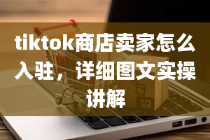 tiktok商店卖家怎么入驻，详细图文实操讲解