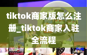 tiktok商家版怎么注册_tiktok商家入驻全流程