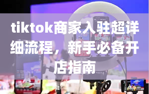 tiktok商家入驻超详细流程，新手必备开店指南