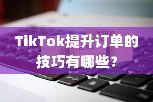 TikTok提升订单的技巧有哪些？