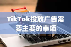 TikTok投放广告需要主要的事项