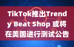 TikTok推出Trendy Beat Shop 或将在美国进行测试公告