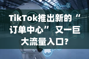 TikTok推出新的“订单中心” 又一巨大流量入口？