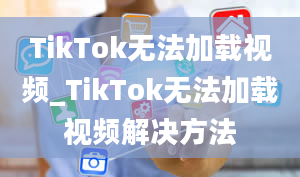 TikTok无法加载视频_TikTok无法加载视频解决方法