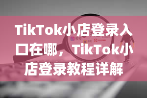 TikTok小店登录入口在哪，TikTok小店登录教程详解