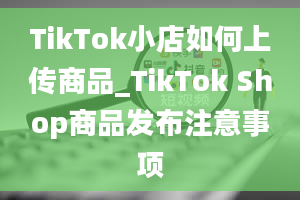 TikTok小店如何上传商品_TikTok Shop商品发布注意事项