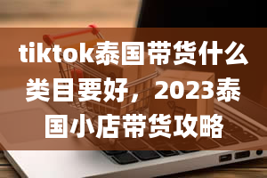 tiktok泰国带货什么类目要好，2023泰国小店带货攻略