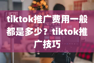 tiktok推广费用一般都是多少？tiktok推广技巧