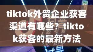 tiktok外贸企业获客渠道有哪些？tiktok获客的最新方法