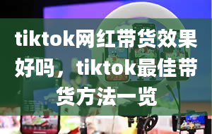 tiktok网红带货效果好吗，tiktok最佳带货方法一览