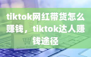 tiktok网红带货怎么赚钱，tiktok达人赚钱途径