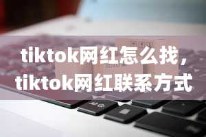 tiktok网红怎么找，tiktok网红联系方式