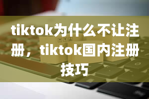 tiktok为什么不让注册，tiktok国内注册技巧