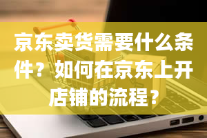 京东卖货需要什么条件？如何在京东上开店铺的流程？