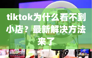 tiktok为什么看不到小店？最新解决方法来了