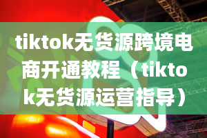 tiktok无货源跨境电商开通教程（tiktok无货源运营指导）