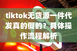 tiktok无货源一件代发真的假的？具体操作流程解析