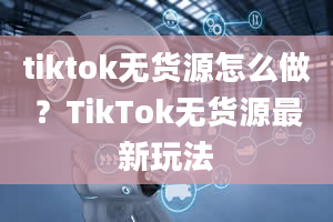 tiktok无货源怎么做？TikTok无货源最新玩法