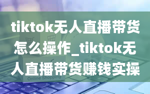 tiktok无人直播带货怎么操作_tiktok无人直播带货赚钱实操