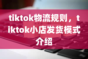 tiktok物流规则，tiktok小店发货模式介绍