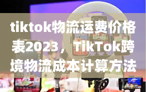 tiktok物流运费价格表2023，TikTok跨境物流成本计算方法