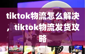 tiktok物流怎么解决，tiktok物流发货攻略