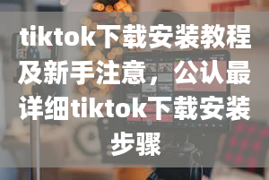 tiktok下载安装教程及新手注意，公认最详细tiktok下载安装步骤