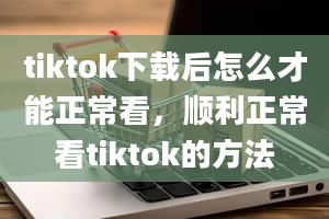 tiktok下载后怎么才能正常看，顺利正常看tiktok的方法