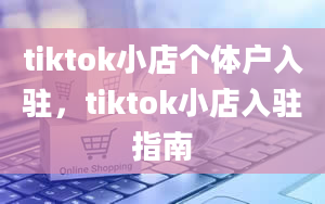 tiktok小店个体户入驻，tiktok小店入驻指南