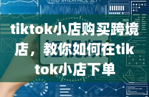 tiktok小店购买跨境店，教你如何在tiktok小店下单