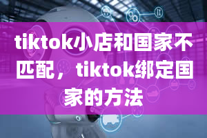 tiktok小店和国家不匹配，tiktok绑定国家的方法