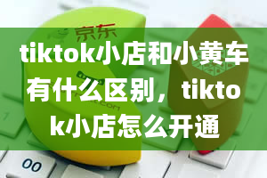 tiktok小店和小黄车有什么区别，tiktok小店怎么开通